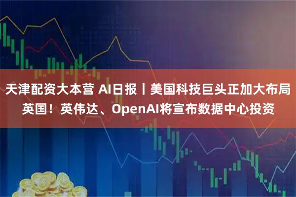 天津配资大本营 AI日报丨美国科技巨头正加大布局英国！英伟达、OpenAI将宣布数据中心投资