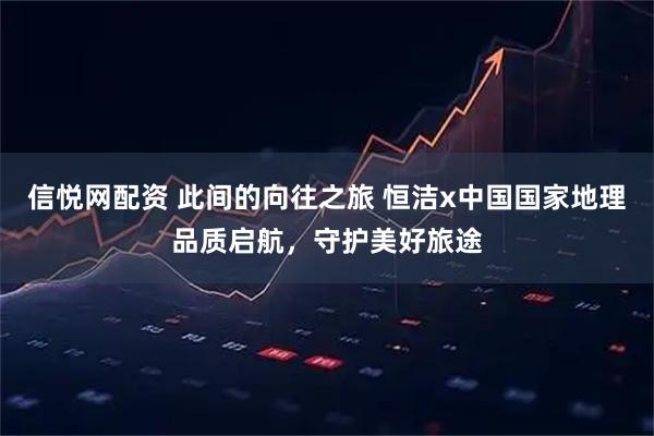 信悦网配资 此间的向往之旅 恒洁x中国国家地理品质启航，守护美好旅途