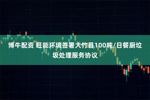 博牛配资 旺能环境签署大竹县100吨/日餐厨垃圾处理服务协议