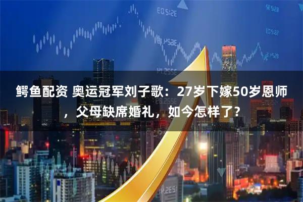 鳄鱼配资 奥运冠军刘子歌：27岁下嫁50岁恩师，父母缺席婚礼，如今怎样了？