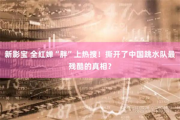 新影宝 全红婵“胖”上热搜！撕开了中国跳水队最残酷的真相？