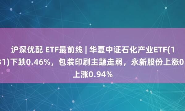 沪深优配 ETF最前线 | 华夏中证石化产业ETF(159731)下跌0.46%，包装印刷主题走弱，永新股份上涨0.94%