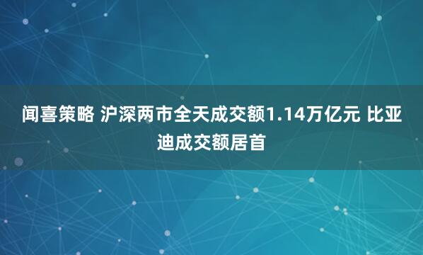 闻喜策略 沪深两市全天成交额1.14万亿元 比亚迪成交额居首