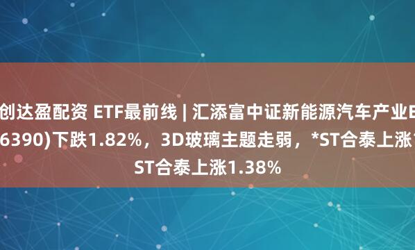 创达盈配资 ETF最前线 | 汇添富中证新能源汽车产业ETF(516390)下跌1.82%，3D玻璃主题走弱，*ST合泰上涨1.38%