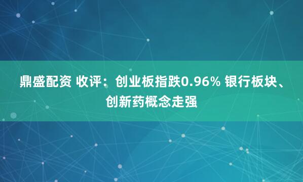 鼎盛配资 收评：创业板指跌0.96% 银行板块、创新药概念走强