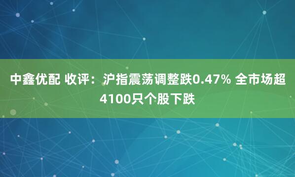 中鑫优配 收评：沪指震荡调整跌0.47% 全市场超4100只个股下跌
