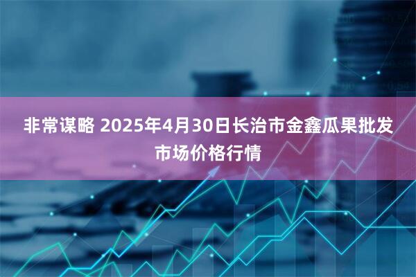 非常谋略 2025年4月30日长治市金鑫瓜果批发市场价格行情