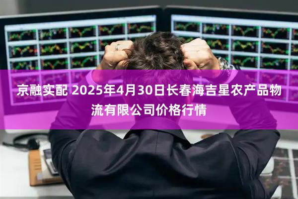 京融实配 2025年4月30日长春海吉星农产品物流有限公司价格行情