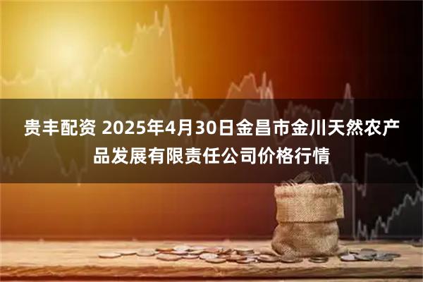 贵丰配资 2025年4月30日金昌市金川天然农产品发展有限责任公司价格行情