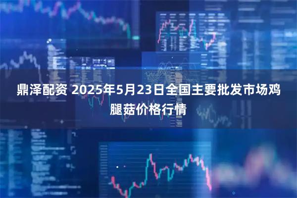 鼎泽配资 2025年5月23日全国主要批发市场鸡腿菇价格行情