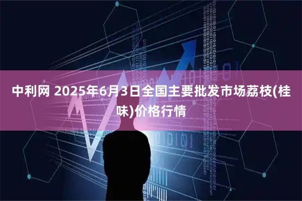 中利网 2025年6月3日全国主要批发市场荔枝(桂味)价格行情