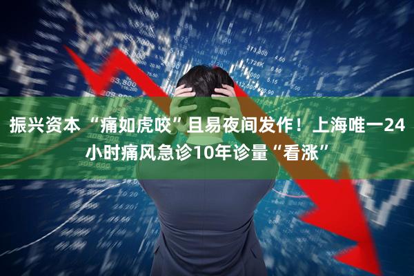 振兴资本 “痛如虎咬”且易夜间发作！上海唯一24小时痛风急诊10年诊量“看涨”