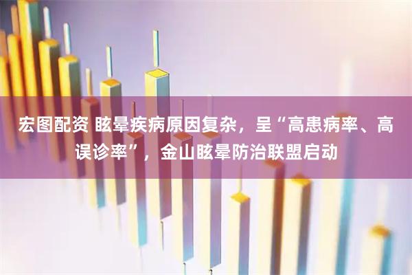 宏图配资 眩晕疾病原因复杂，呈“高患病率、高误诊率”，金山眩晕防治联盟启动