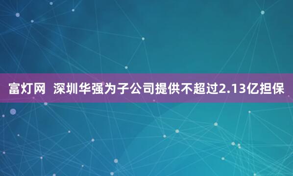 富灯网  深圳华强为子公司提供不超过2.13亿担保