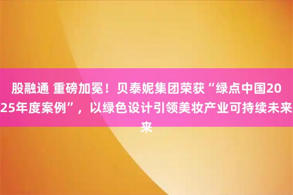 股融通 重磅加冕！贝泰妮集团荣获“绿点中国2025年度案例”，以绿色设计引领美妆产业可持续未来