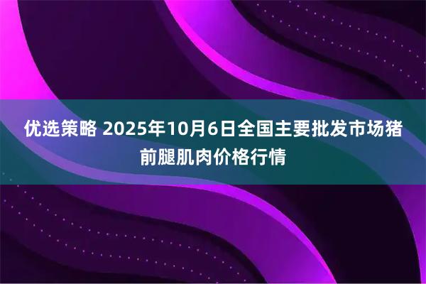 优选策略 2025年10月6日全国主要批发市场猪前腿肌肉价格行情