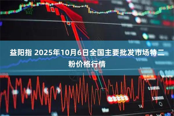 益阳指 2025年10月6日全国主要批发市场特二粉价格行情