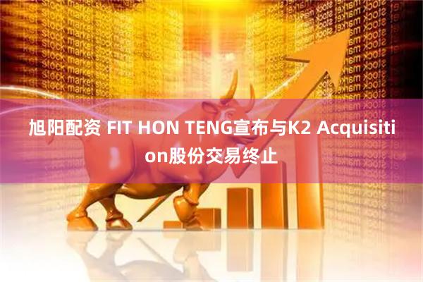 旭阳配资 FIT HON TENG宣布与K2 Acquisition股份交易终止