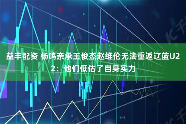 益丰配资 杨鸣亲承王俊杰赵维伦无法重返辽篮U22：他们低估了自身实力