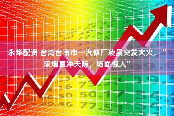 永华配资 台湾台南市一汽修厂凌晨突发大火，“浓烟直冲天际，场面惊人”