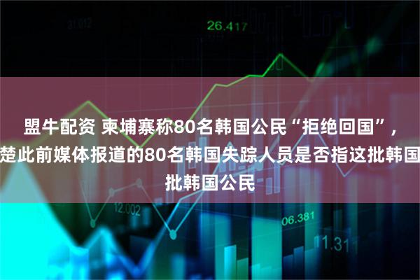 盟牛配资 柬埔寨称80名韩国公民“拒绝回国”，不清楚此前媒体报道的80名韩国失踪人员是否指这批韩国公民