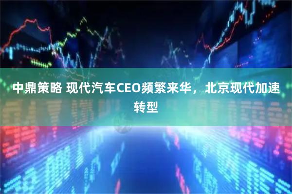 中鼎策略 现代汽车CEO频繁来华，北京现代加速转型