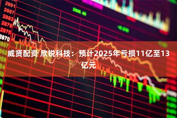 威贤配资 欣锐科技：预计2025年亏损11亿至13亿元