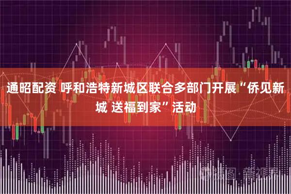 通昭配资 呼和浩特新城区联合多部门开展“侨见新城 送福到家”活动