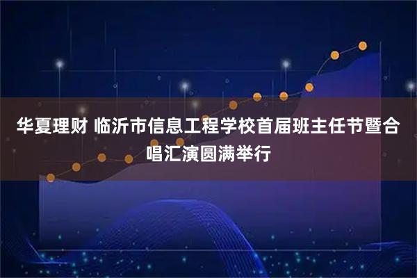 华夏理财 临沂市信息工程学校首届班主任节暨合唱汇演圆满举行