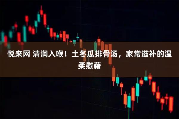 悦来网 清润入喉！土冬瓜排骨汤，家常滋补的温柔慰藉