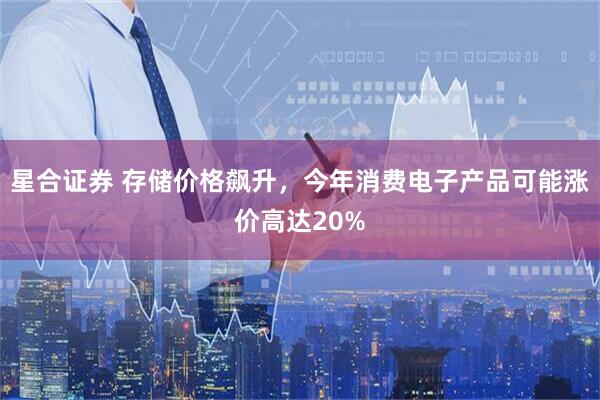星合证券 存储价格飙升，今年消费电子产品可能涨价高达20%