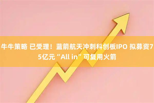 牛牛策略 已受理！蓝箭航天冲刺科创板IPO 拟募资75亿元“All in”可复用火箭