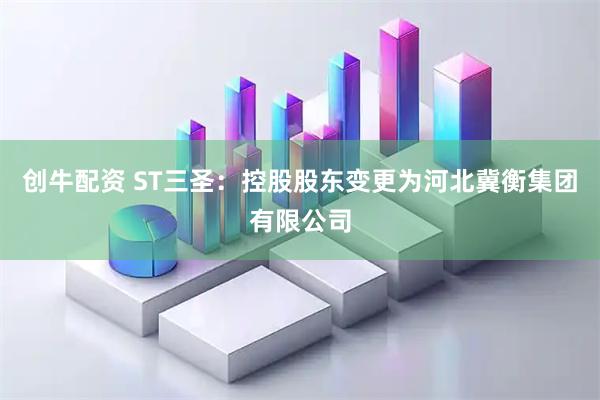创牛配资 ST三圣：控股股东变更为河北冀衡集团有限公司