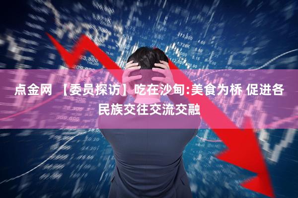 点金网 【委员探访】吃在沙甸:美食为桥 促进各民族交往交流交融