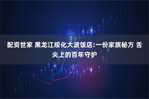 配资世家 黑龙江绥化大波饭店:一份家族秘方 舌尖上的百年守护