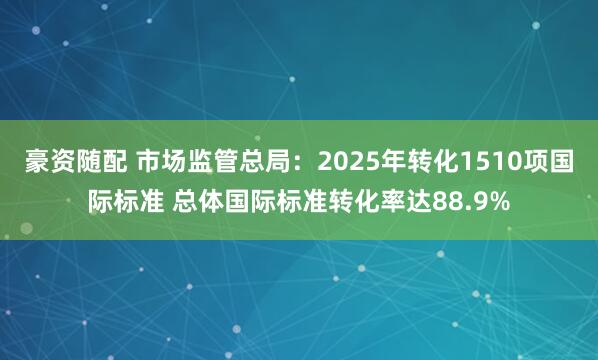 豪资随配 市场监管总局：2025年转化1510项国际标准 总体国际标准转化率达88.9%