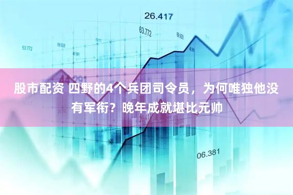 股市配资 四野的4个兵团司令员,为何唯独他没有军衔?晚年成就堪比元帅