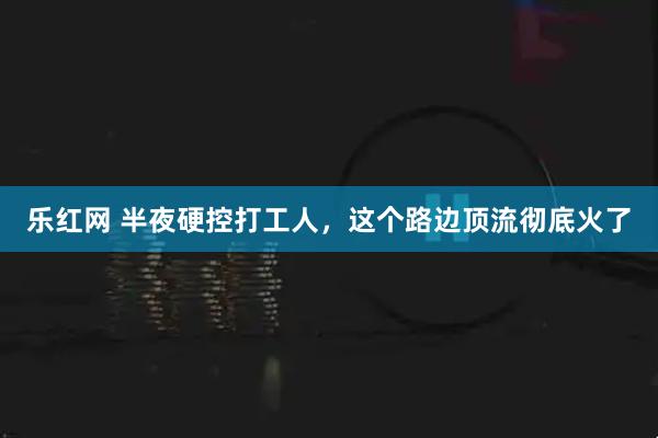乐红网 半夜硬控打工人,这个路边顶流彻底火了