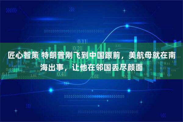 匠心智策 特朗普刚飞到中国跟前,美航母就在南海出事,让他在邻国丢尽颜面