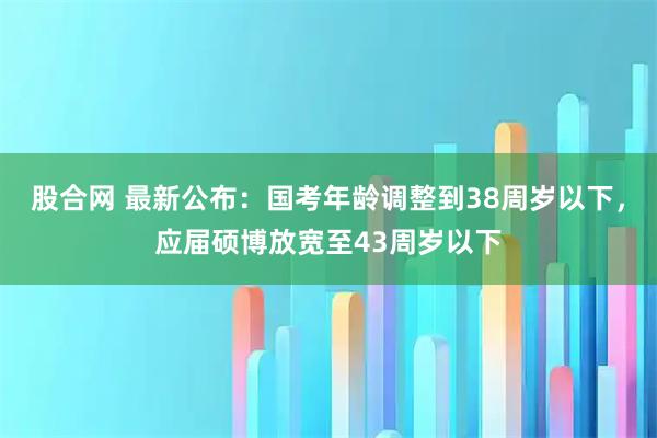 股合网 最新公布：国考年龄调整到38周岁以下，应届硕博放宽至43周岁以下