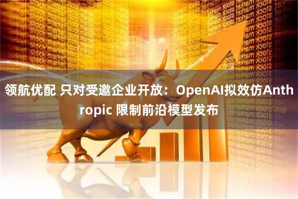 领航优配 只对受邀企业开放：OpenAI拟效仿Anthropic 限制前沿模型发布