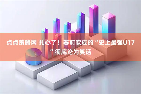 点点策略网 扎心了！赛前吹成的“史上最强U17”彻底沦为笑话