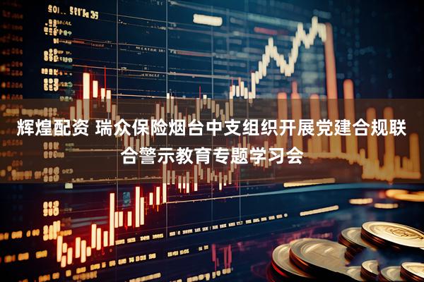 辉煌配资 瑞众保险烟台中支组织开展党建合规联合警示教育专题学习会