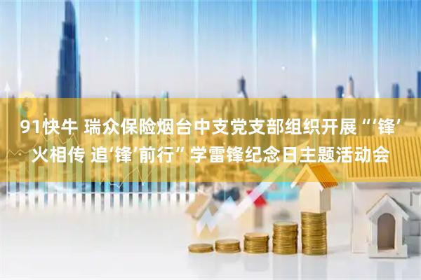 91快牛 瑞众保险烟台中支党支部组织开展“‘锋’火相传 追‘锋’前行”学雷锋纪念日主题活动会