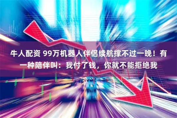 牛人配资 99万机器人伴侣续航撑不过一晚！有一种陪伴叫：我付了钱，你就不能拒绝我