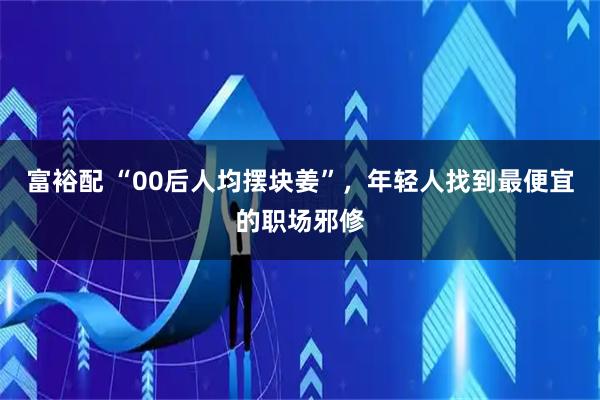 富裕配 “00后人均摆块姜”,年轻人找到最便宜的职场邪修