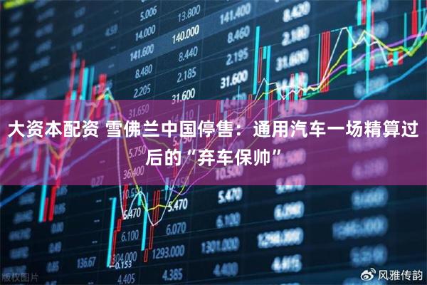 大资本配资 雪佛兰中国停售：通用汽车一场精算过后的“弃车保帅”