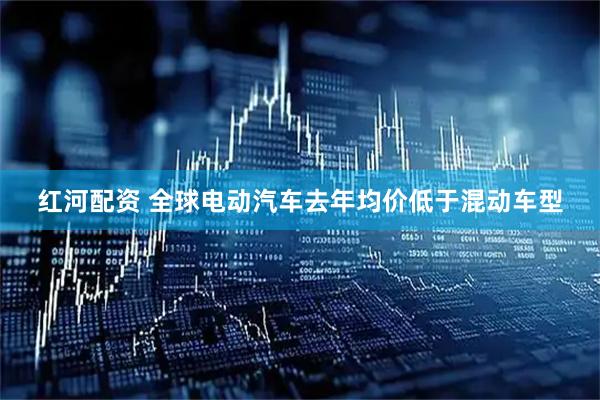 红河配资 全球电动汽车去年均价低于混动车型