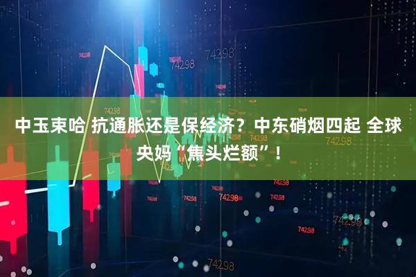 中玉束哈 抗通胀还是保经济？中东硝烟四起 全球央妈“焦头烂额”！