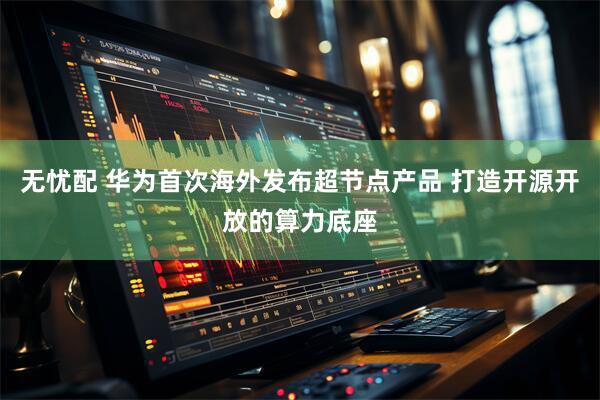 无忧配 华为首次海外发布超节点产品 打造开源开放的算力底座